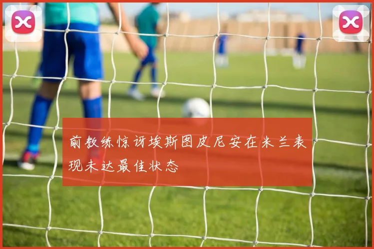 前教练惊讶埃斯图皮尼安在米兰表现未达最佳状态