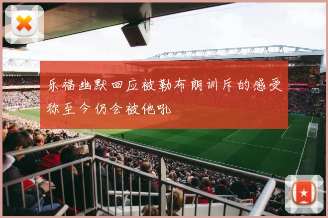 乐福幽默回应被勒布朗训斥的感受称至今仍会被他吼