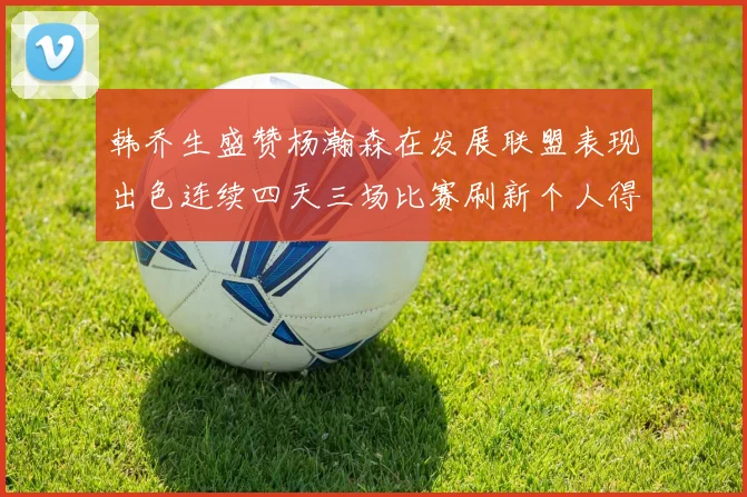 韩乔生盛赞杨瀚森在发展联盟表现出色连续四天三场比赛刷新个人得分与篮板纪录