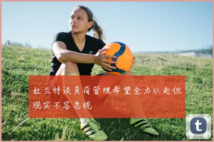 杜兰特谈负荷管理希望全力以赴但现实不容忽视