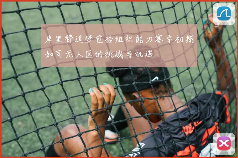 库里赞追梦重拾组织能力赛季初期如同无人区的挑战与机遇