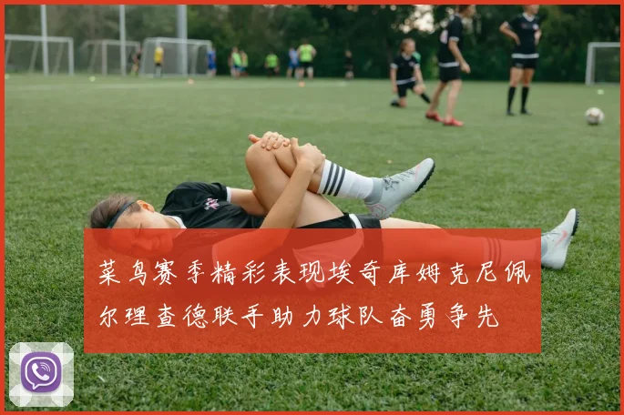 菜鸟赛季精彩表现埃奇库姆克尼佩尔理查德联手助力球队奋勇争先