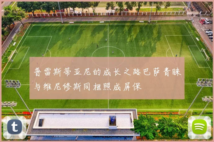 普雷斯蒂亚尼的成长之路巴萨青睐与维尼修斯同框照成屏保
