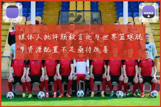 媒体人批评杨毅言论与世界篮球脱节资源配置不足亟待改善